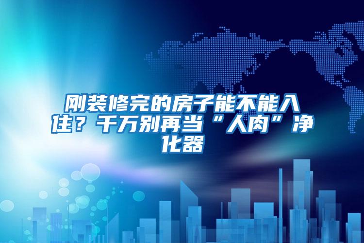 剛裝修完的房子能不能入住？千萬別再當(dāng)“人肉”凈化器