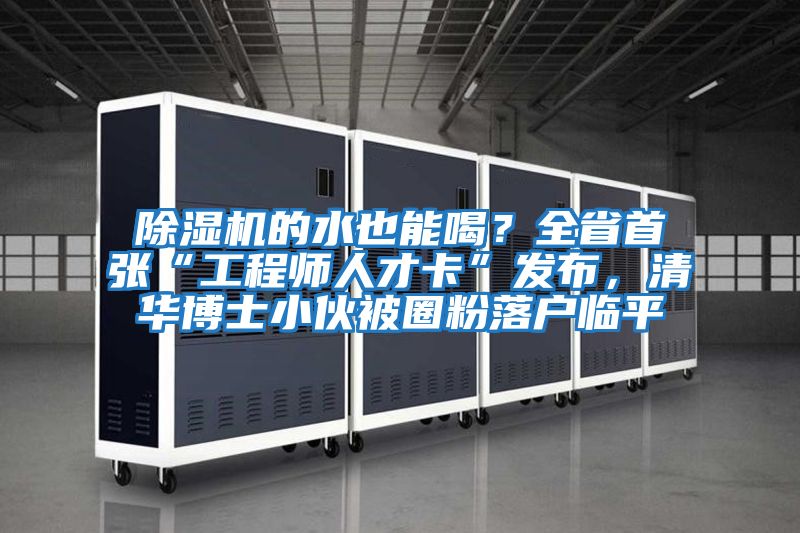 除濕機的水也能喝？全省首張“工程師人才卡”發(fā)布，清華博士小伙被圈粉落戶臨平